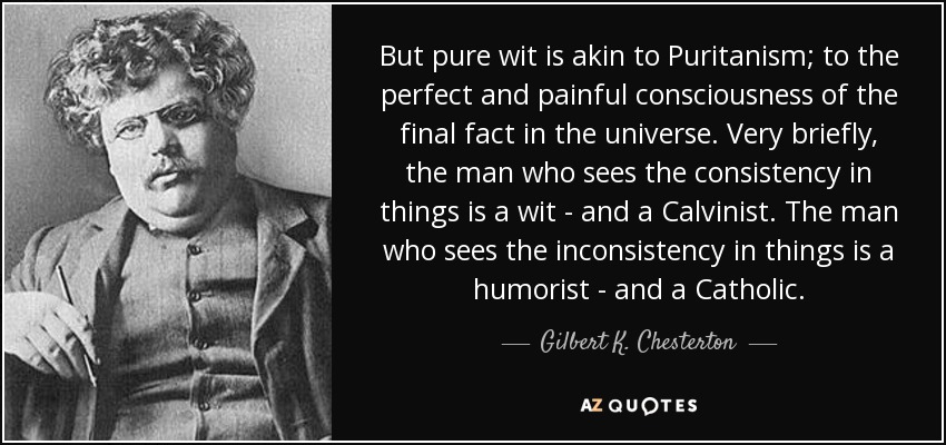 But pure wit is akin to Puritanism; to the perfect and painful consciousness of the final fact in the universe. Very briefly, the man who sees the consistency in things is a wit - and a Calvinist. The man who sees the inconsistency in things is a humorist - and a Catholic. - Gilbert K. Chesterton