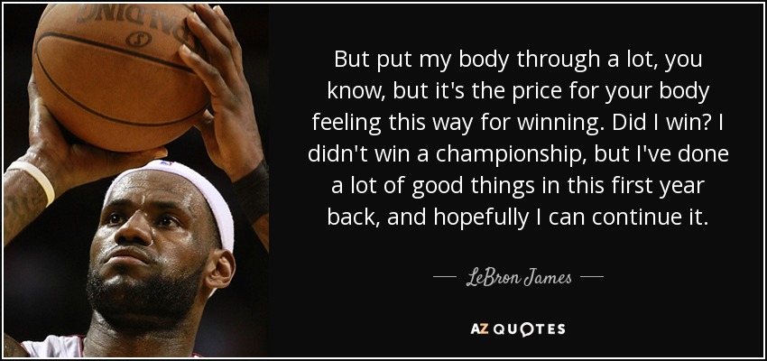 But put my body through a lot, you know, but it's the price for your body feeling this way for winning. Did I win? I didn't win a championship, but I've done a lot of good things in this first year back, and hopefully I can continue it. - LeBron James