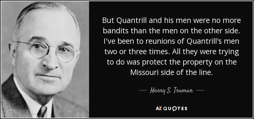 But Quantrill and his men were no more bandits than the men on the other side. I've been to reunions of Quantrill's men two or three times. All they were trying to do was protect the property on the Missouri side of the line. - Harry S. Truman