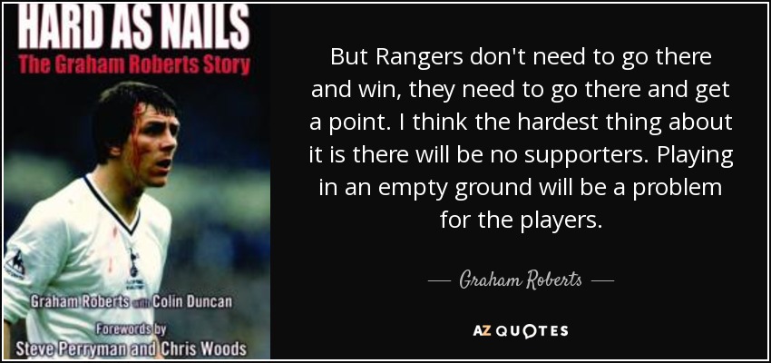 But Rangers don't need to go there and win, they need to go there and get a point. I think the hardest thing about it is there will be no supporters. Playing in an empty ground will be a problem for the players. - Graham Roberts