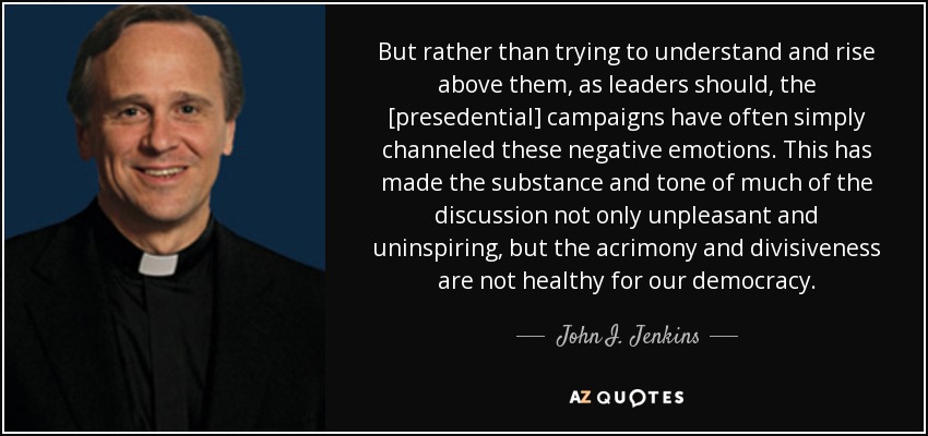 But rather than trying to understand and rise above them, as leaders should, the [presedential] campaigns have often simply channeled these negative emotions. This has made the substance and tone of much of the discussion not only unpleasant and uninspiring, but the acrimony and divisiveness are not healthy for our democracy. - John I. Jenkins