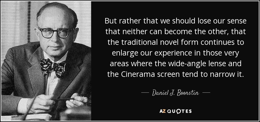 But rather that we should lose our sense that neither can become the other, that the traditional novel form continues to enlarge our experience in those very areas where the wide-angle lense and the Cinerama screen tend to narrow it. - Daniel J. Boorstin