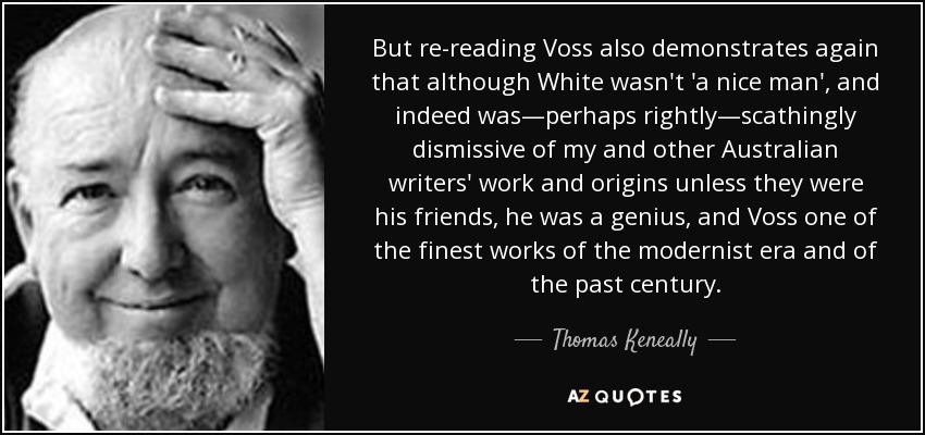 But re-reading Voss also demonstrates again that although White wasn't 'a nice man', and indeed was—perhaps rightly—scathingly dismissive of my and other Australian writers' work and origins unless they were his friends, he was a genius, and Voss one of the finest works of the modernist era and of the past century. - Thomas Keneally