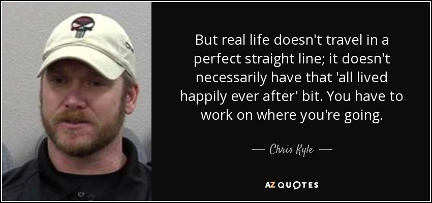 But real life doesn't travel in a perfect straight line; it doesn't necessarily have that 'all lived happily ever after' bit. You have to work on where you're going. - Chris Kyle