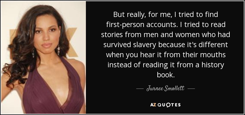 But really, for me, I tried to find first-person accounts. I tried to read stories from men and women who had survived slavery because it's different when you hear it from their mouths instead of reading it from a history book. - Jurnee Smollett