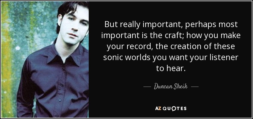 But really important, perhaps most important is the craft; how you make your record, the creation of these sonic worlds you want your listener to hear. - Duncan Sheik