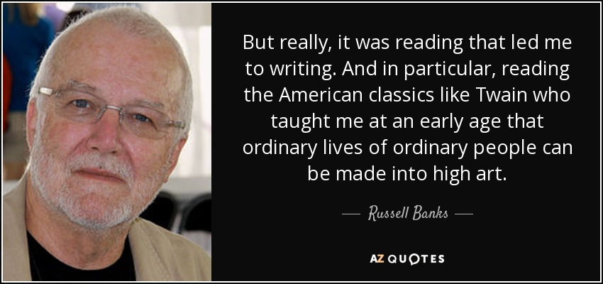 But really, it was reading that led me to writing. And in particular, reading the American classics like Twain who taught me at an early age that ordinary lives of ordinary people can be made into high art. - Russell Banks