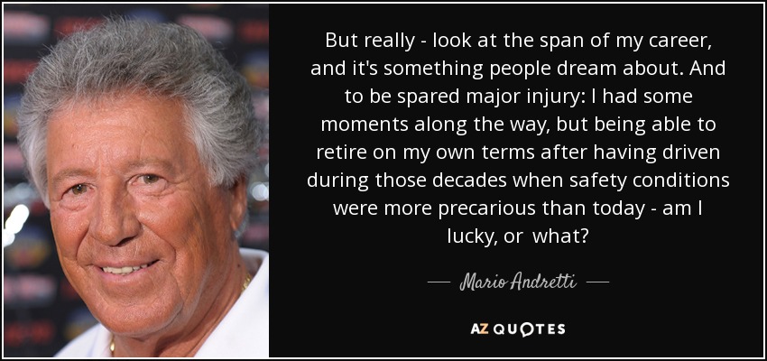 But really - look at the span of my career, and it's something people dream about. And to be spared major injury: I had some moments along the way, but being able to retire on my own terms after having driven during those decades when safety conditions were more precarious than today - am I lucky, or  what? - Mario Andretti