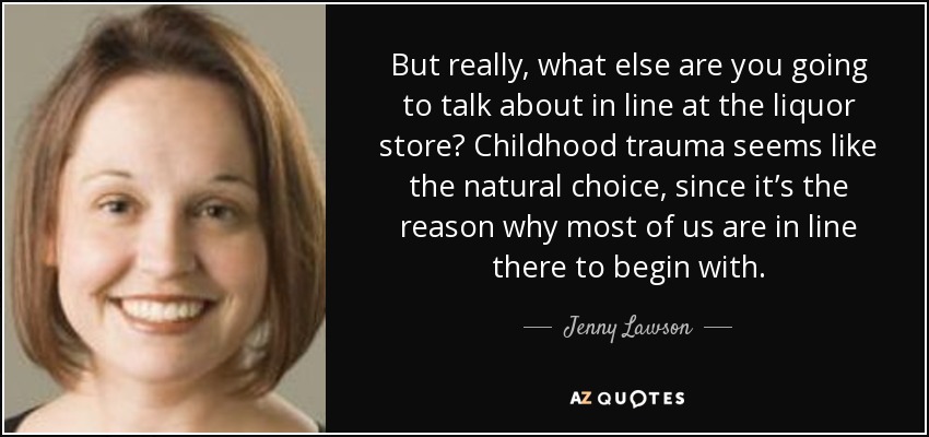 But really, what else are you going to talk about in line at the liquor store? Childhood trauma seems like the natural choice, since it’s the reason why most of us are in line there to begin with. - Jenny Lawson