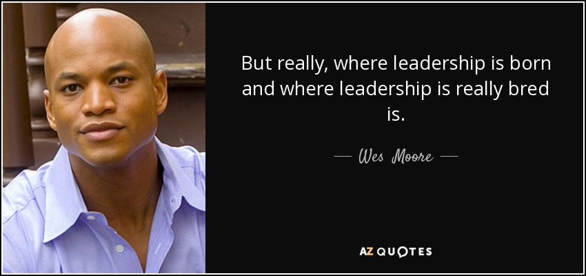 But really, where leadership is born and where leadership is really bred is. - Wes  Moore