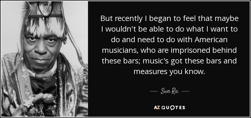 But recently I began to feel that maybe I wouldn't be able to do what I want to do and need to do with American musicians, who are imprisoned behind these bars; music's got these bars and measures you know. - Sun Ra