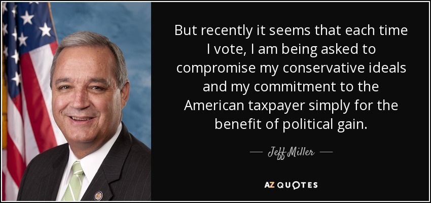 But recently it seems that each time I vote, I am being asked to compromise my conservative ideals and my commitment to the American taxpayer simply for the benefit of political gain. - Jeff Miller