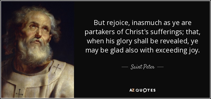 But rejoice, inasmuch as ye are partakers of Christ's sufferings; that, when his glory shall be revealed, ye may be glad also with exceeding joy. - Saint Peter
