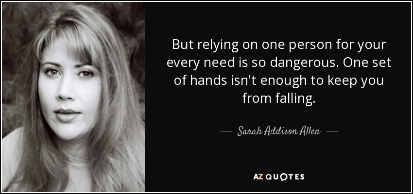 But relying on one person for your every need is so dangerous. One set of hands isn't enough to keep you from falling. - Sarah Addison Allen