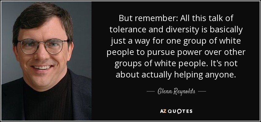 But remember: All this talk of tolerance and diversity is basically just a way for one group of white people to pursue power over other groups of white people. It's not about actually helping anyone. - Glenn Reynolds