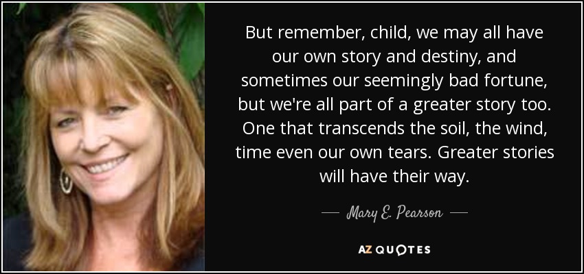 But remember, child, we may all have our own story and destiny, and sometimes our seemingly bad fortune, but we're all part of a greater story too. One that transcends the soil, the wind, time even our own tears. Greater stories will have their way. - Mary E. Pearson