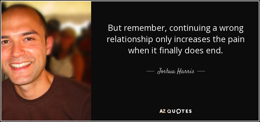 But remember, continuing a wrong relationship only increases the pain when it finally does end. - Joshua Harris