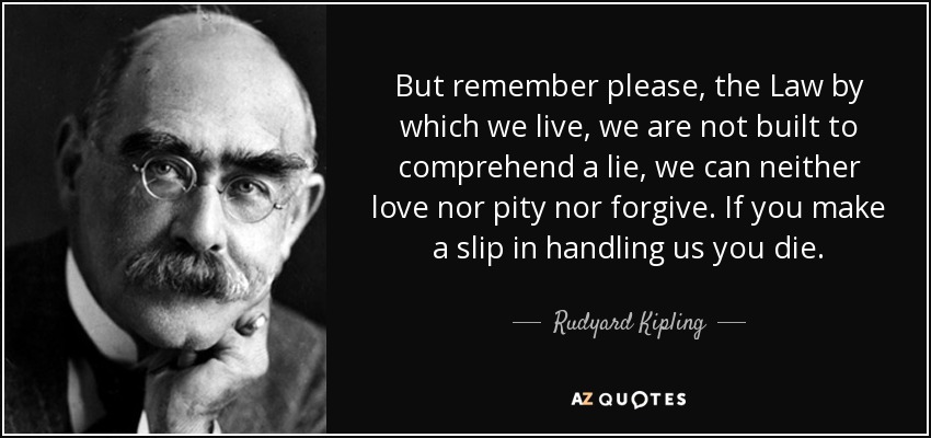 But remember please, the Law by which we live, we are not built to comprehend a lie, we can neither love nor pity nor forgive. If you make a slip in handling us you die. - Rudyard Kipling