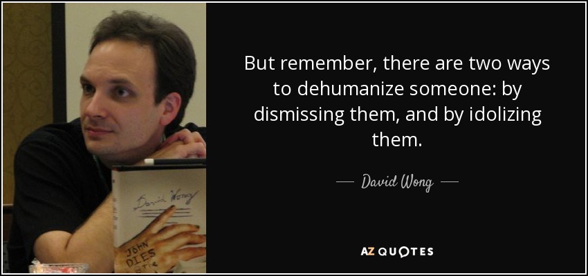 But remember, there are two ways to dehumanize someone: by dismissing them, and by idolizing them. - David Wong