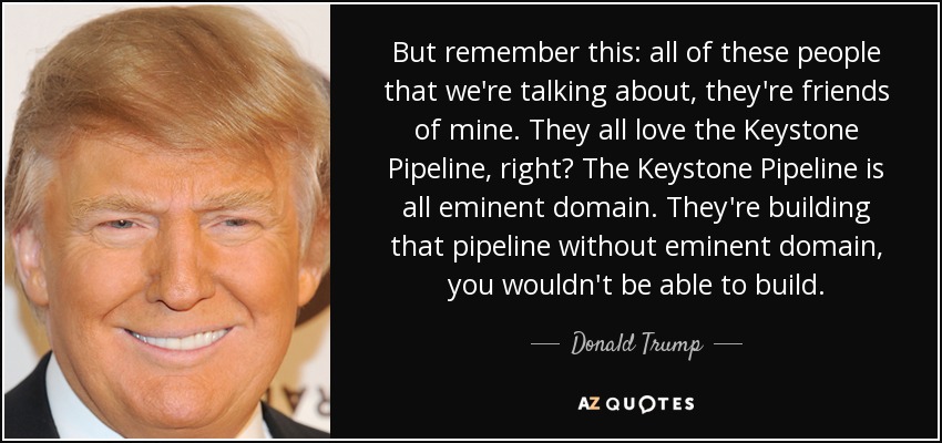 But remember this: all of these people that we're talking about, they're friends of mine. They all love the Keystone Pipeline, right? The Keystone Pipeline is all eminent domain. They're building that pipeline without eminent domain, you wouldn't be able to build. - Donald Trump