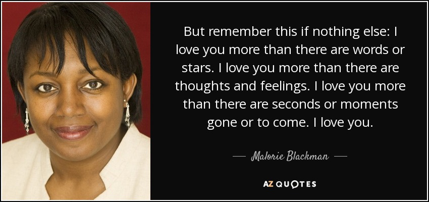 But remember this if nothing else: I love you more than there are words or stars. I love you more than there are thoughts and feelings. I love you more than there are seconds or moments gone or to come. I love you. - Malorie Blackman