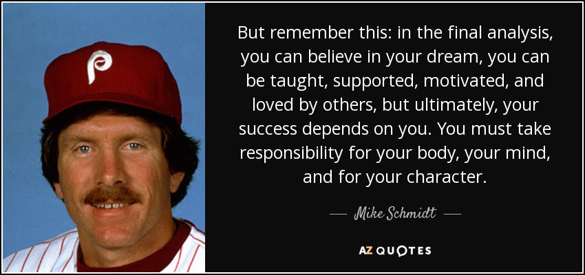 But remember this: in the final analysis, you can believe in your dream, you can be taught, supported, motivated, and loved by others, but ultimately, your success depends on you. You must take responsibility for your body, your mind, and for your character. - Mike Schmidt