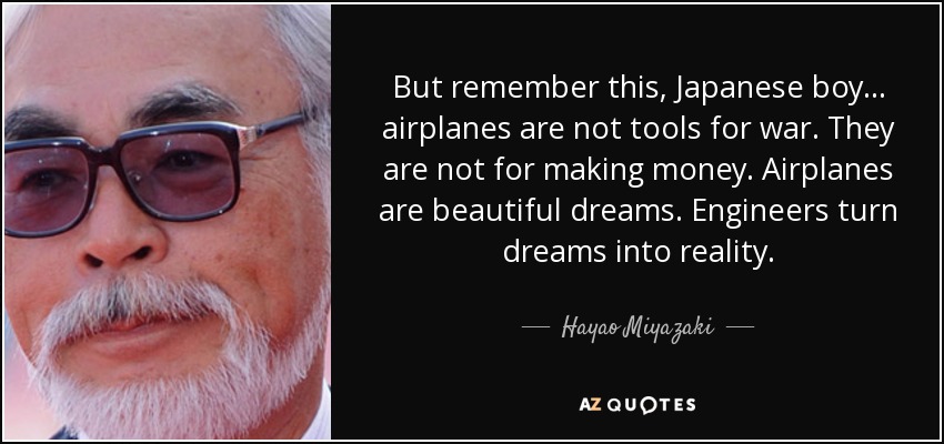 But remember this, Japanese boy... airplanes are not tools for war. They are not for making money. Airplanes are beautiful dreams. Engineers turn dreams into reality. - Hayao Miyazaki