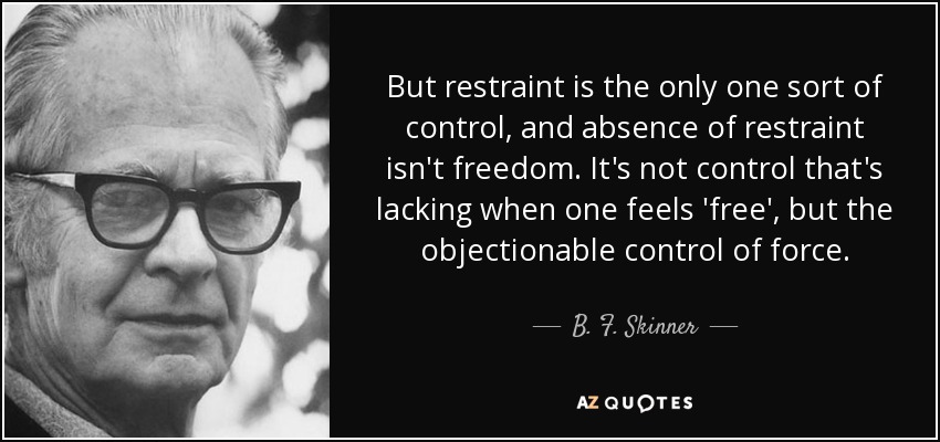 But restraint is the only one sort of control, and absence of restraint isn't freedom. It's not control that's lacking when one feels 'free', but the objectionable control of force. - B. F. Skinner