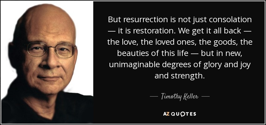 But resurrection is not just consolation — it is restoration. We get it all back — the love, the loved ones, the goods, the beauties of this life — but in new, unimaginable degrees of glory and joy and strength. - Timothy Keller