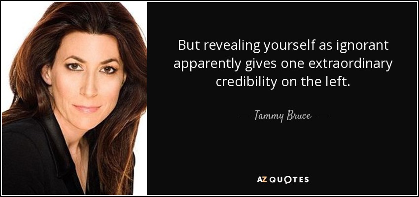 But revealing yourself as ignorant apparently gives one extraordinary credibility on the left. - Tammy Bruce