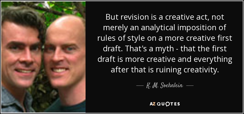 But revision is a creative act, not merely an analytical imposition of rules of style on a more creative first draft. That's a myth - that the first draft is more creative and everything after that is ruining creativity. - K. M. Soehnlein