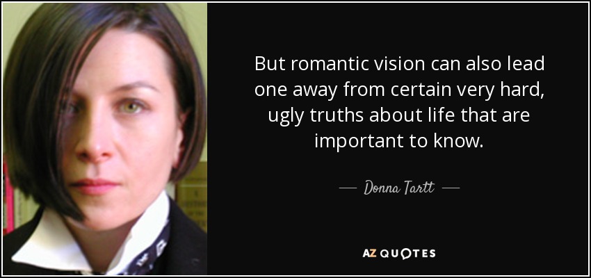 But romantic vision can also lead one away from certain very hard, ugly truths about life that are important to know. - Donna Tartt