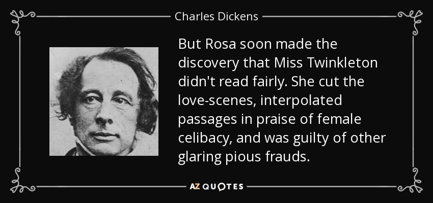But Rosa soon made the discovery that Miss Twinkleton didn't read fairly. She cut the love-scenes, interpolated passages in praise of female celibacy, and was guilty of other glaring pious frauds. - Charles Dickens