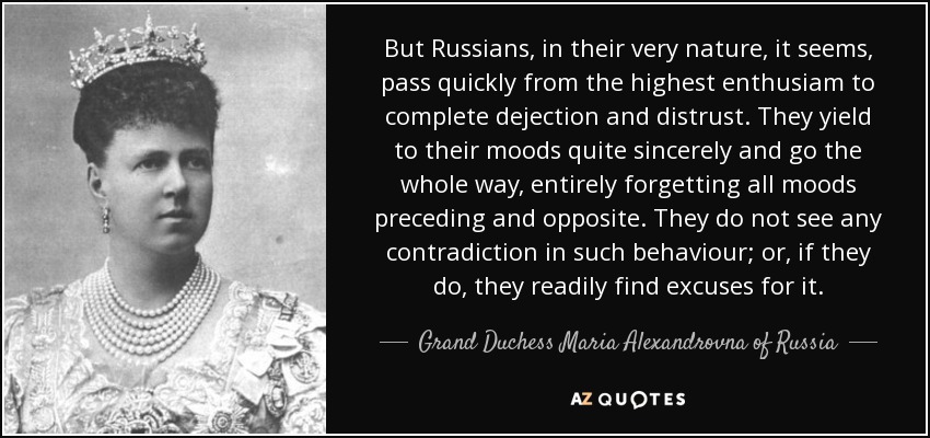But Russians, in their very nature, it seems, pass quickly from the highest enthusiam to complete dejection and distrust. They yield to their moods quite sincerely and go the whole way, entirely forgetting all moods preceding and opposite. They do not see any contradiction in such behaviour; or, if they do, they readily find excuses for it. - Grand Duchess Maria Alexandrovna of Russia