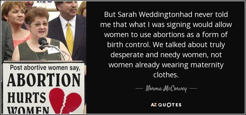 But Sarah Weddingtonhad never told me that what I was signing would allow women to use abortions as a form of birth control. We talked about truly desperate and needy women, not women already wearing maternity clothes. - Norma McCorvey