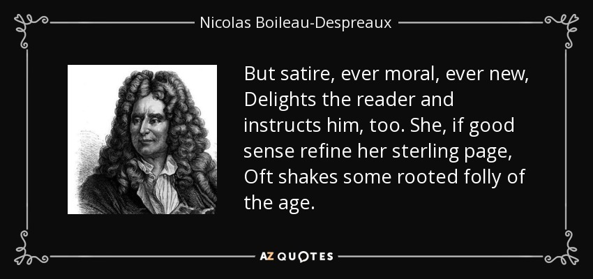 But satire, ever moral, ever new, Delights the reader and instructs him, too. She, if good sense refine her sterling page, Oft shakes some rooted folly of the age. - Nicolas Boileau-Despreaux