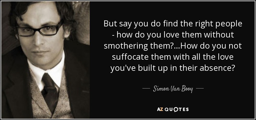 But say you do find the right people - how do you love them without smothering them?...How do you not suffocate them with all the love you've built up in their absence? - Simon Van Booy