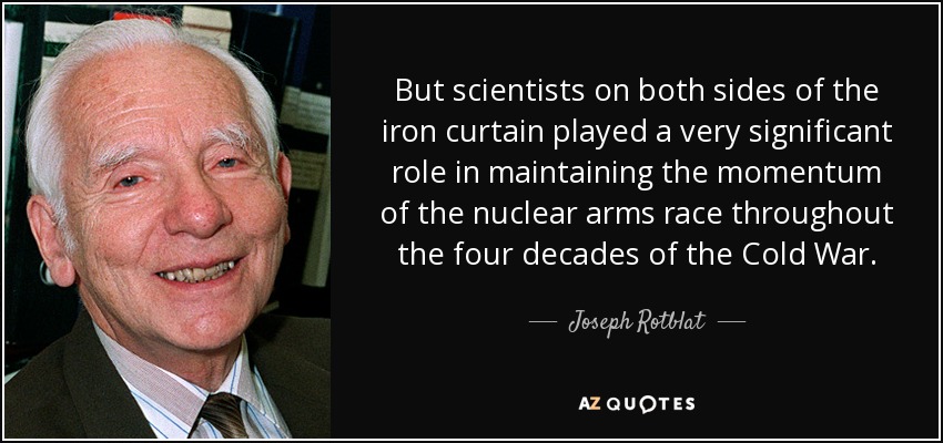 But scientists on both sides of the iron curtain played a very significant role in maintaining the momentum of the nuclear arms race throughout the four decades of the Cold War. - Joseph Rotblat