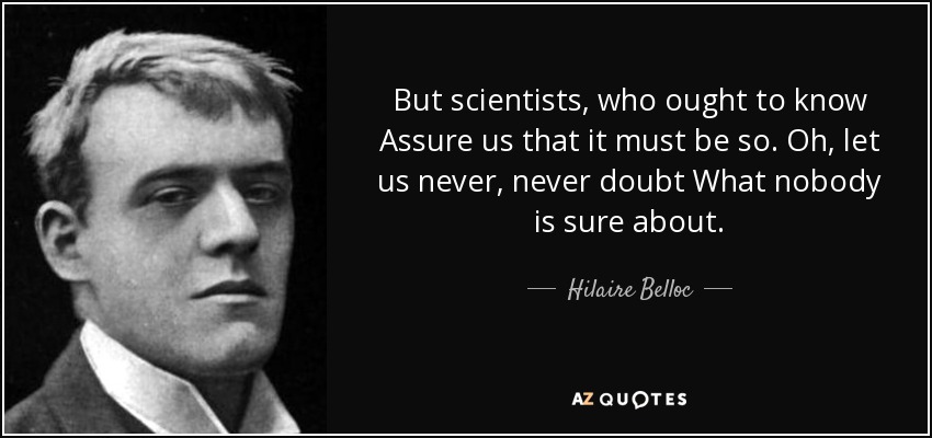 But scientists, who ought to know Assure us that it must be so. Oh, let us never, never doubt What nobody is sure about. - Hilaire Belloc