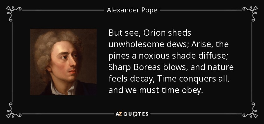 But see, Orion sheds unwholesome dews; Arise, the pines a noxious shade diffuse; Sharp Boreas blows, and nature feels decay, Time conquers all, and we must time obey. - Alexander Pope