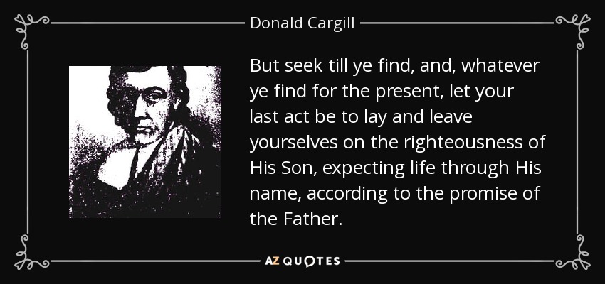 But seek till ye find, and, whatever ye find for the present, let your last act be to lay and leave yourselves on the righteousness of His Son, expecting life through His name, according to the promise of the Father. - Donald Cargill