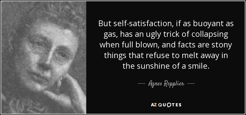 But self-satisfaction, if as buoyant as gas, has an ugly trick of collapsing when full blown, and facts are stony things that refuse to melt away in the sunshine of a smile. - Agnes Repplier