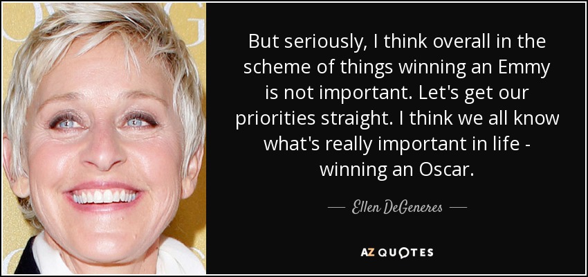But seriously, I think overall in the scheme of things winning an Emmy is not important. Let's get our priorities straight. I think we all know what's really important in life - winning an Oscar. - Ellen DeGeneres