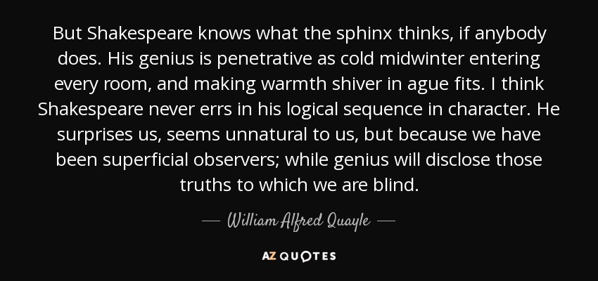 But Shakespeare knows what the sphinx thinks, if anybody does. His genius is penetrative as cold midwinter entering every room, and making warmth shiver in ague fits. I think Shakespeare never errs in his logical sequence in character. He surprises us, seems unnatural to us, but because we have been superficial observers; while genius will disclose those truths to which we are blind. - William Alfred Quayle