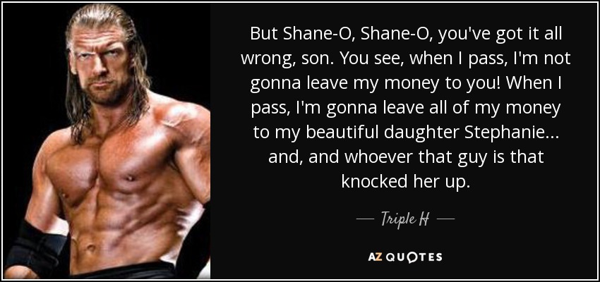 But Shane-O, Shane-O, you've got it all wrong, son. You see, when I pass, I'm not gonna leave my money to you! When I pass, I'm gonna leave all of my money to my beautiful daughter Stephanie... and, and whoever that guy is that knocked her up. - Triple H