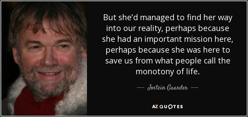 But she’d managed to find her way into our reality, perhaps because she had an important mission here, perhaps because she was here to save us from what people call the monotony of life. - Jostein Gaarder