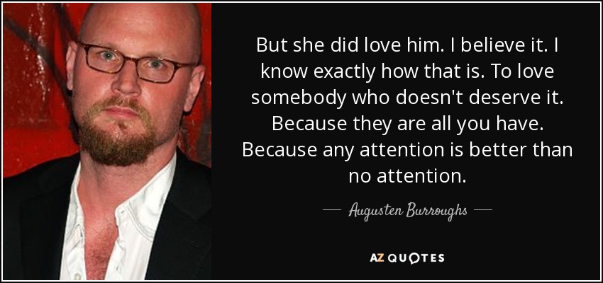 But she did love him. I believe it. I know exactly how that is. To love somebody who doesn't deserve it. Because they are all you have. Because any attention is better than no attention. - Augusten Burroughs