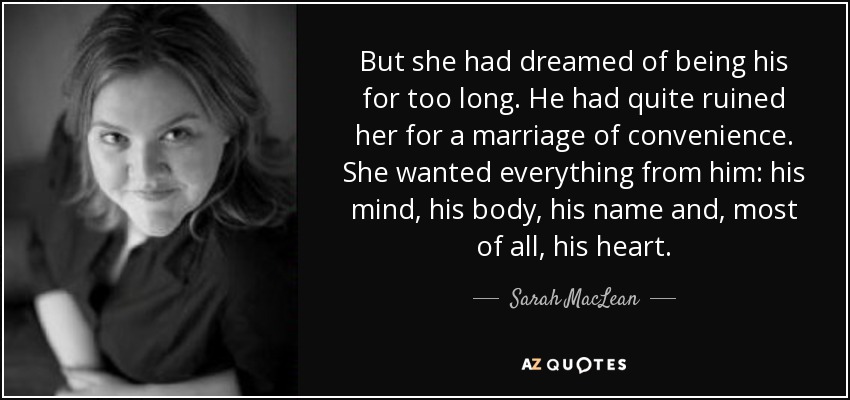 But she had dreamed of being his for too long. He had quite ruined her for a marriage of convenience. She wanted everything from him: his mind, his body, his name and, most of all, his heart. - Sarah MacLean
