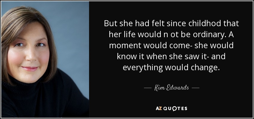 But she had felt since childhod that her life would n ot be ordinary. A moment would come- she would know it when she saw it- and everything would change. - Kim Edwards