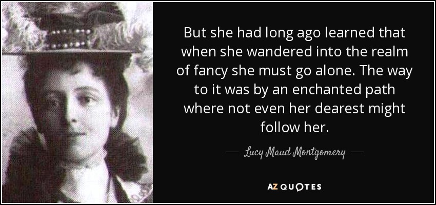 But she had long ago learned that when she wandered into the realm of fancy she must go alone. The way to it was by an enchanted path where not even her dearest might follow her. - Lucy Maud Montgomery